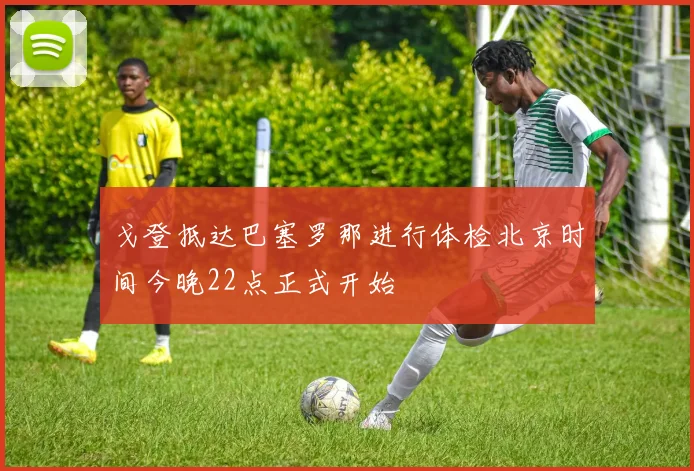 戈登抵达巴塞罗那进行体检北京时间今晚22点正式开始