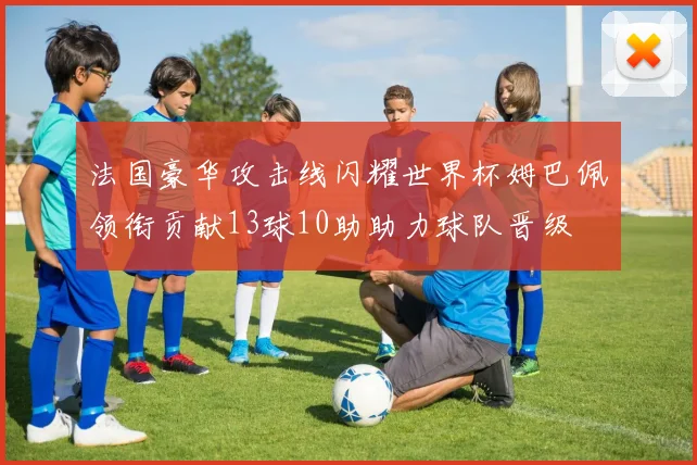 法国豪华攻击线闪耀世界杯姆巴佩领衔贡献13球10助助力球队晋级