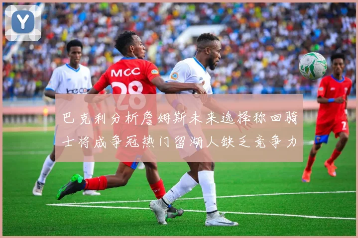 巴克利分析詹姆斯未来选择称回骑士将成争冠热门留湖人缺乏竞争力