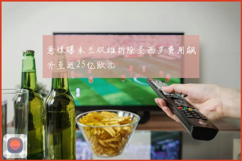 意媒曝米兰双雄拆除圣西罗费用飙升至近25亿欧元