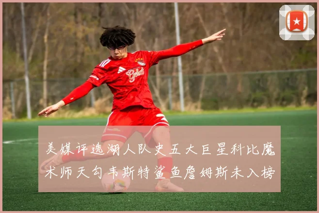 美媒评选湖人队史五大巨星科比魔术师天勾韦斯特鲨鱼詹姆斯未入榜引争议