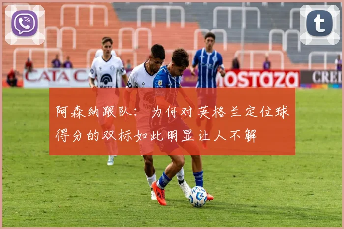 阿森纳跟队：为何对英格兰定位球得分的双标如此明显让人不解