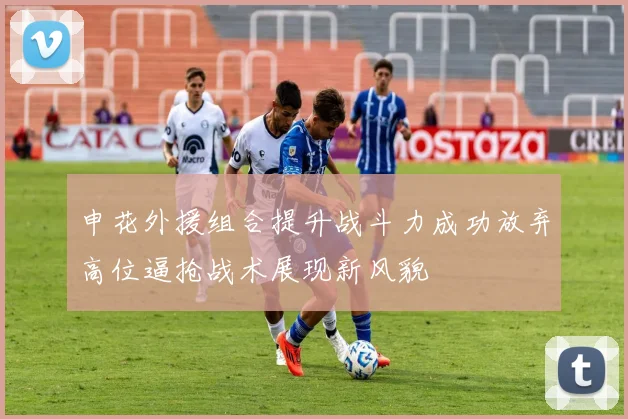 申花外援组合提升战斗力成功放弃高位逼抢战术展现新风貌