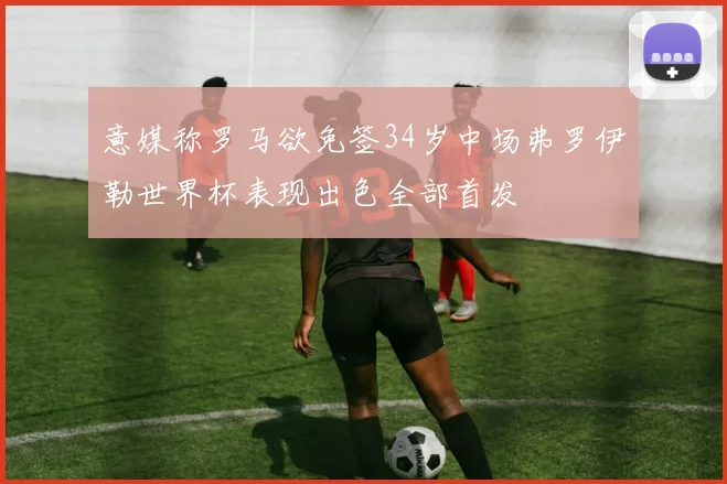 意媒称罗马欲免签34岁中场弗罗伊勒世界杯表现出色全部首发