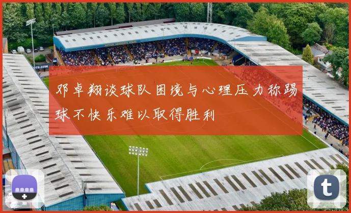 邓卓翔谈球队困境与心理压力称踢球不快乐难以取得胜利