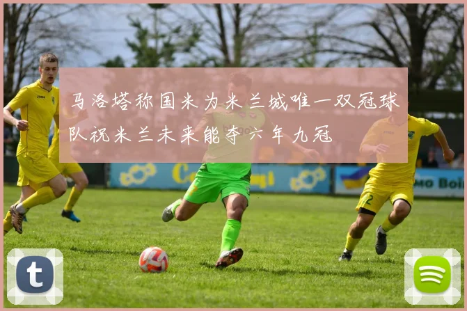 马洛塔称国米为米兰城唯一双冠球队祝米兰未来能夺六年九冠
