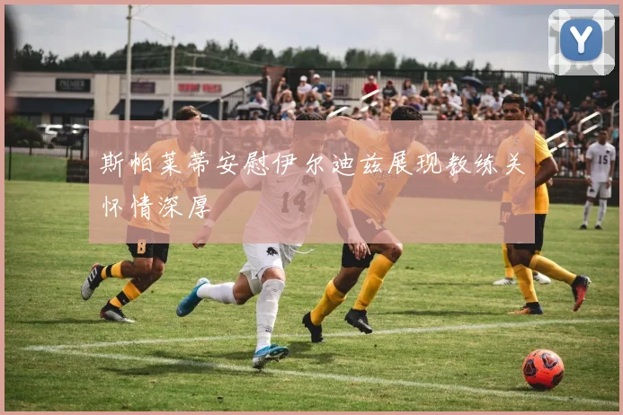 斯帕莱蒂安慰伊尔迪兹展现教练关怀情深厚