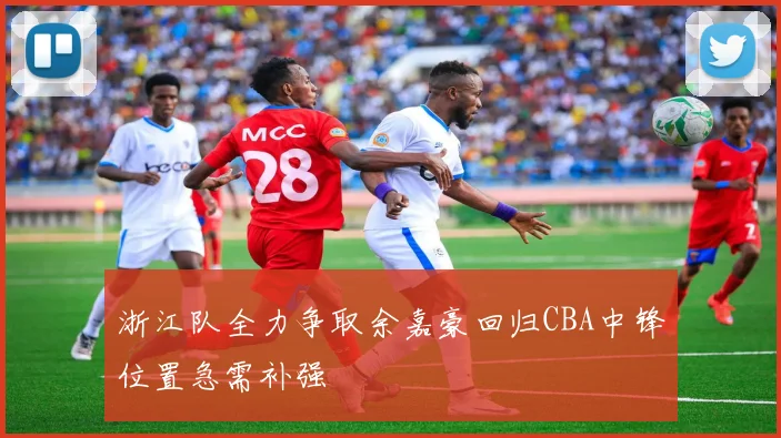 浙江队全力争取余嘉豪回归CBA中锋位置急需补强