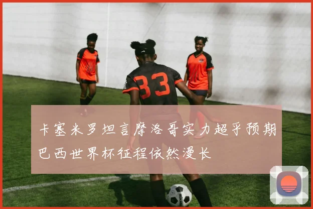 卡塞米罗坦言摩洛哥实力超乎预期巴西世界杯征程依然漫长